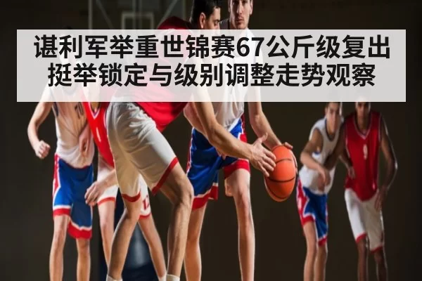 谌利军举重世锦赛67公斤级复出 挺举锁定与级别调整走势观察